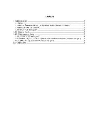 SUMÁRIO 
1 INTRODUÇÃO ....................................................................................................................... 3 
1.1 TEMA ............................................................................................................................... 3 
1.2 SITUAÇÃO PROBLEMÁTICA (PROBLEMA/OPORTUNIDADE) ............................ 3 
1.3 PERGUNTAS DE ESTUDO............................................................................................ 3 
1.4 OBJETIVOS (Para quê?).................................................................................................. 3 
1.4.1 Objetivo Geral ................................................................................................................... 3 
1.4.2 Objetivos específicos: ........................................................................................................ 3 
1.5 JUSTIFICATIVA (Por quê?) ........................................................................................... 4 
2 FUNDAMENTAÇÃO TEÓRICA (Título relacionado ao trabalho -Com base em quê?) ...... 5 
3 METODOLOGIA (Onde fazer? Como? Com quê?) ............................................................... 6 
REFERÊNCIAS ......................................................................................................................... 7 
 