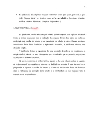 4 
 Na elaboração dos objetivos procurar contemplar: como, para quem, para quê, o quê, 
onde. Sempre iniciar os objetivos com verbo no infinitivo (Investigar, pesquisar, 
verificar, analisar, identificar, comparar, diagnosticar...) 
1.5 JUSTIFICATIVA (Por quê?) 
Na justificativa, faz-se uma narração sucinta, porém completa, dos aspectos de ordem 
teórica e prática necessários para a realização da pesquisa. Devem ficar claras as razões da 
preferência pela escolha do assunto e sua importância em relação a outros. Quando as etapas 
antecedentes forem bem focalizadas e logicamente ordenadas, a justificativa torna-se uma 
atividade simples. 
A justificativa destaca a importância do tema abordado, levando-se em consideração o 
estágio atual da ciência, as suas divergências ou a contribuição que se pretende proporcionar 
ao pesquisar o problema abordado. 
Ela envolve aspectos de ordem teórica, quando se faz uma reflexão crítica, e aspectos 
de ordem pessoal, que englobam o interesse e a finalidade da pesquisa. É uma fase que leva o 
pesquisador a repensar e escolha do assunto e a razão de sua escolha. Pode ser destacada 
ainda a viabilidade de execução deste estudo e a oportunidade de sua execução tanto à 
empresa como ao pesquisador. 
 