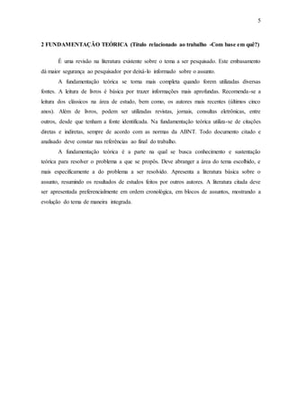 5 
2 FUNDAMENTAÇÃO TEÓRICA (Título relacionado ao trabalho -Com base em quê?) 
É uma revisão na literatura existente sobre o tema a ser pesquisado. Este embasamento 
dá maior segurança ao pesquisador por deixá-lo informado sobre o assunto. 
A fundamentação teórica se torna mais completa quando forem utilizadas diversas 
fontes. A leitura de livros é básica por trazer informações mais aprofundas. Recomenda-se a 
leitura dos clássicos na área de estudo, bem como, os autores mais recentes (últimos cinco 
anos). Além de livros, podem ser utilizadas revistas, jornais, consultas eletrônicas, entre 
outros, desde que tenham a fonte identificada. Na fundamentação teórica utiliza-se de citações 
diretas e indiretas, sempre de acordo com as normas da ABNT. Todo documento citado e 
analisado deve constar nas referências ao final do trabalho. 
A fundamentação teórica é a parte na qual se busca conhecimento e sustentação 
teórica para resolver o problema a que se propôs. Deve abranger a área do tema escolhido, e 
mais especificamente a do problema a ser resolvido. Apresenta a literatura básica sobre o 
assunto, resumindo os resultados de estudos feitos por outros autores. A literatura citada deve 
ser apresentada preferencialmente em ordem cronológica, em blocos de assuntos, mostrando a 
evolução do tema de maneira integrada. 
 