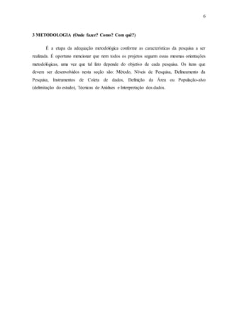 6 
3 METODOLOGIA (Onde fazer? Como? Com quê?) 
É a etapa da adequação metodológica conforme as características da pesquisa a ser 
realizada. É oportuno mencionar que nem todos os projetos seguem essas mesmas orientações 
metodológicas, uma vez que tal fato depende do objetivo de cada pesquisa. Os itens que 
devem ser desenvolvidos nesta seção são: Método, Níveis de Pesquisa, Delineamento da 
Pesquisa, Instrumentos de Coleta de dados, Definição da Área ou População-alvo 
(delimitação do estudo), Técnicas de Análises e Interpretação dos dados. 
 