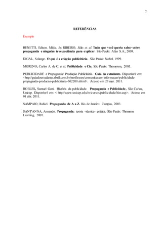 7 
REFERÊNCIAS 
Exemplo 
BENETTI, Edison. Mídia. In: RIBEIRO, Júlio et. al. Tudo que você queria saber sobre 
propaganda e ninguém teve paciência para explicar. São Paulo: Atlas S.A., 2008. 
DIGAL, Solange. O que é a criação publicitária. São Paulo: Nobel, 1999. 
MORENO, Carlos A. de C. et al. Publicidade e Cia. São Paulo: Thomoson, 2003. 
PUBLICIDADE e Propaganda/ Produção Publicitária. Guia do estudante. Disponível em: 
<http://guiadoestudante.abril.com.br/profissoes/comunicacao- informacao/publicidade-propaganda- 
producao-publicitaria-602209.shtml>. Acesso em 23 mar. 2011. 
ROBLES, Samuel Gatti. História da publicidade. Propaganda e Publicidade, São Carlos, 
Unicep. Disponível em: < http://www.unicep.edu.br/cursos/publicidade/hist.asp>. Acesso em 
01 abr. 2011. 
SAMPAIO, Rafael. Propaganda de A a Z. Rio de Janeiro: Campus, 2003. 
SANT'ANNA, Armando. Propaganda: teoria -técnica- prática. São Paulo: Thomson 
Learning, 2007. 
