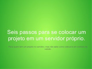 Seis passos para se colocar um
projeto em um servidor próprio.
Para quem tem um projeto no servidor, mas não sabe como colocá-lo em controle de
versão.
 