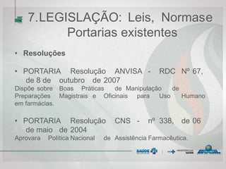 7.LEGISLAÇÃO: Leis, Normase
Portarias existentes
• Resoluções
• PORTARIA Resolução ANVISA - RDC Nº 67,
de 8 de outubro de 2007
Dispõe sobre Boas Práticas de Manipulação de
Preparações Magistrais e Oficinais para Uso Humano
em farmácias.
• PORTARIA Resolução CNS - nº 338, de 06
de maio de 2004
Aprovara Política Nacional de Assistência Farmacêutica.
 