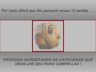 Por mais difícil que lhe pareçam essas 13 tarefas . . . PROSSIGA ACREDITANDO NA CAPACIDADE QUE DEUS LHE DEU PARA CUMPRI-LAS ! 