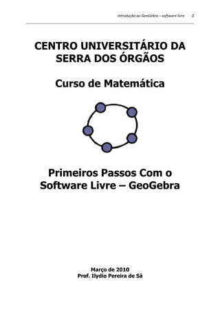 Introdução ao GeoGebra – 
CENTRO UNIVERSITÁRIO DA 
SERRA DOS ÓRGÃOS 
Curso de Matemática 
Primeiros Passos Com o 
Software Livre 
– GeoGebra 
Março de 2010 
Prof. Ilydio Pereira de Sá 
software livre 0 
 