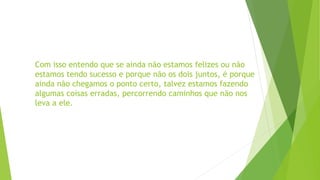 Com isso entendo que se ainda não estamos felizes ou não
estamos tendo sucesso e porque não os dois juntos, é porque
ainda não chegamos o ponto certo, talvez estamos fazendo
algumas coisas erradas, percorrendo caminhos que não nos
leva a ele.
 