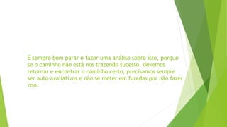 É sempre bom parar e fazer uma análise sobre isso, porque
se o caminho não está nos trazendo sucesso, devemos
retornar e encontrar o caminho certo, precisamos sempre
ser auto-avaliativos e não se meter em furadas por não fazer
isso.
 