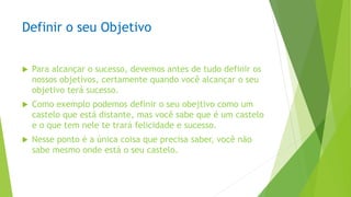 Definir o seu Objetivo
 Para alcançar o sucesso, devemos antes de tudo definir os
nossos objetivos, certamente quando você alcançar o seu
objetivo terá sucesso.
 Como exemplo podemos definir o seu obejtivo como um
castelo que está distante, mas você sabe que é um castelo
e o que tem nele te trará felicidade e sucesso.
 Nesse ponto é a única coisa que precisa saber, você não
sabe mesmo onde está o seu castelo.
 