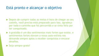 Está pronto e alcançar o objetivo
 Depois de cumprir todas as metas é hora de chegar ao seu
castelo, você precisa está preparado para isso, agradeço
por todo o caminho que foi percorrido e se sinta feliz por
ter conquistado.
 A gratidão é um dos sentimentos mais fortes que existe, e
sentimentos fortes elevam a nossa auto-estima nos
deixando sempre aptos a receber conquistas e encarar
desafios.
 Seja sempre grato!
 