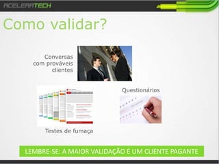 Como Validar?
Testes de fumaça
Conversas
com prováveis
clientes
Questionários
LEMBRE-SE: A MAIOR VALIDAÇÃO É UM CLIENTE PAGANTE
 