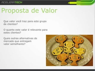 Proposta de Valor
Que valor você traz para este grupo
de clientes?
O quanto este valor é relevante para
estes clientes?
Quais outras alternativas de
mercado que entregam
valor semelhante?
 
