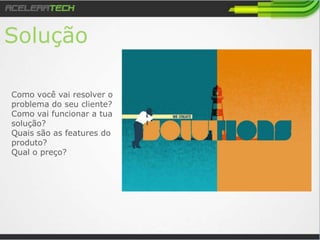 Solução
Como você vai resolver o
problema do seu cliente?
Como vai funcionar a tua
solução?
Quais são as features do
produto?
Qual o preço?
 