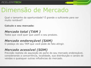 Dimensão de Mercado
Qual o tamanho da oportunidade? É grande o suficiente para ser
muito rentável?
Calcule o seu mercado:
Mercado total (TAM )
Todos que você quer que usem o seu produto.
Mercado endereçável (SAM)
O pedaço do seu TAM que você pode de fato atingir.
Mercado acessível (SOM)
Previsão realista de aquisição de parte do seu mercado endereçável,
considerando a concorrência, localidade, sua distribuição e canais de
vendas e quaisquer outras influências do mercado.
 