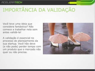 IMPORTÂNCIA DA VALIDAÇÃO
Você teve uma ideia que
considera fantástica? Não
comece a trabalhar nela sem
antes validá-la!
A validação e essencial no
processo de planejamento da
sua startup. Você não deve
(e não pode) perder tempo com
um produto que o mercado não
quer ou não precisa.
 