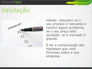 Validação
Validar: descobrir se o
seu produto é relevante e
resolve algum problema,
se o seu preço está
ajustado, se o mercado é
grande.
É ter a comprovação das
hipóteses que você
formulou sobre a sua
empresa.
 