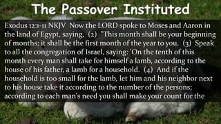 The Passover Instituted
Exodus 12:1-11 NKJV Now the LORD spoke to Moses and Aaron in
the land of Egypt, saying, (2) "This month shall be your beginning
of months; it shall be the first month of the year to you. (3) Speak
to all the congregation of Israel, saying: 'On the tenth of this
month every man shall take for himself a lamb, according to the
house of his father, a lamb for a household. (4) And if the
household is too small for the lamb, let him and his neighbor next
to his house take it according to the number of the persons;
according to each man's need you shall make your count for the
 