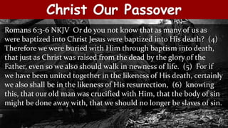 Christ Our Passover
Romans 6:3-6 NKJV Or do you not know that as many of us as
were baptized into Christ Jesus were baptized into His death? (4)
Therefore we were buried with Him through baptism into death,
that just as Christ was raised from the dead by the glory of the
Father, even so we also should walk in newness of life. (5) For if
we have been united together in the likeness of His death, certainly
we also shall be in the likeness of His resurrection, (6) knowing
this, that our old man was crucified with Him, that the body of sin
might be done away with, that we should no longer be slaves of sin.
 