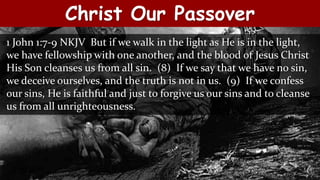 Christ Our Passover
1 John 1:7-9 NKJV But if we walk in the light as He is in the light,
we have fellowship with one another, and the blood of Jesus Christ
His Son cleanses us from all sin. (8) If we say that we have no sin,
we deceive ourselves, and the truth is not in us. (9) If we confess
our sins, He is faithful and just to forgive us our sins and to cleanse
us from all unrighteousness.
 