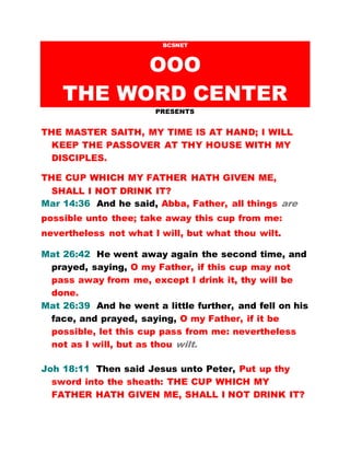 BCSNET
OOO
THE WORD CENTER
PRESENTS
THE MASTER SAITH, MY TIME IS AT HAND; I WILL
KEEP THE PASSOVER AT THY HOUSE WITH MY
DISCIPLES.
THE CUP WHICH MY FATHER HATH GIVEN ME,
SHALL I NOT DRINK IT?
Mar 14:36 And he said, Abba, Father, all things are
possible unto thee; take away this cup from me:
nevertheless not what I will, but what thou wilt.
Mat 26:42 He went away again the second time, and
prayed, saying, O my Father, if this cup may not
pass away from me, except I drink it, thy will be
done.
Mat 26:39 And he went a little further, and fell on his
face, and prayed, saying, O my Father, if it be
possible, let this cup pass from me: nevertheless
not as I will, but as thou wilt.
Joh 18:11 Then said Jesus unto Peter, Put up thy
sword into the sheath: THE CUP WHICH MY
FATHER HATH GIVEN ME, SHALL I NOT DRINK IT?
 