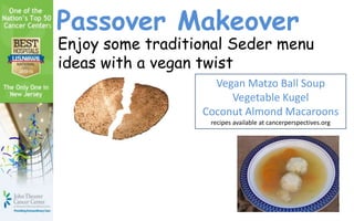 Passover Makeover
Enjoy some traditional Seder menu
ideas with a vegan twist
                    Vegan Matzo Ball Soup
                       Vegetable Kugel
                  Coconut Almond Macaroons
                   recipes available at cancerperspectives.org
 