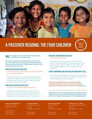 We encourage you to incorporate this reading into the
Four Children section of your seder.
At Passover each year, we read the story of our ancestors’
pursuit of liberation from oppression. When confronting this
history, how do we answer our children when they ask us how
to pursue justice in our time?
WHATDOESTHEACTIVISTCHILDASK?
“The Torah tells me, ‘Justice, justice you shall pursue,’ but
how can I pursue justice?”
Empower him always to seek pathways to advocate for the
vulnerable. As Proverbs teaches, “Speak up for the mute, for
the rights of the unfortunate. Speak up, judge righteously,
champion the poor and the needy.”
WHATDOESTHESKEPTICALCHILDASK?
“How can I solve problems of such enormity?”
Encourage her by explaining that she need not solve the
problems, she must only do what she is capable of doing.
As we read in Pirke Avot, “It is not your responsibility to
complete the work, but neither are you free to desist from it.”
WHATDOESTHEINDIFFERENTCHILDSAY?
“It’s not my responsibility.”
Persuade him that responsibility cannot be shirked. As 	
Abraham Joshua Heschel writes, “The opposite of good is not
evil, the opposite of good is indifference. In a free society
where terrible wrongs exist, some are guilty, but all are
responsible.”
ANDTHEUNINFORMEDCHILDWHODOESNOTKNOWHOWTOASK…
Prompt her to see herself as an inheritor of our people’s legacy.
As it says in Deuteronomy, “You must befriend the stranger, for
you were strangers in the land of Egypt.”
At this season of liberation, join us in working for the
liberation of all people. Let us respond to our children’s
questions with action and justice. Please visit www.ajws.org.
Inspired by Judaism’s commitment to justice and the lessons of
Jewish history, American Jewish World Service (AJWS) works to
realize human rights and end poverty in the developing world.
A PASSOVER READING: THE FOUR CHILDREN
New York Headquarters
45 West 36th
Street
New York, NY 10018
t: 212.792.2900
800.889.7146
f: 212.792.2930
Los Angeles Office
1801 Avenue of the Stars,
Suite 210
Los Angeles, CA 90067
t: 310.843.9588
f: 310.843.9687
San Francisco Office
131 Steuart Street,
Suite 200
San Francisco, CA 94105
t: 415.593.3280
f: 415.593.3290
Washington, D.C. Office
1001 Connecticut Avenue, NW
Suite 1200
Washington, D.C. 20036
t: 202.379.4300
f: 202.379.4310
 