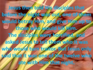 Jesus then told His disciples that before the night was out, one of them would betray Him, and give Him up to those who would kill Him. The disciples were horrified, and asked Jesus to tell them who it was who would turn traitor. But Jesus only said that it was one of the twelve who ate with Him that night.