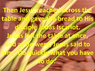 Then Jesus reached across the table and gave the bread to His disciple Judas Iscariot. Judas left the table at once, and as he went, Jesus said to him, 'Do quickly what you have to do.’