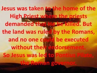 Jesus was taken to the home of the High Priest where the priests demanded that He be killed. But the land was ruled by the Romans, and no one could be executed without their endorsement. So Jesus was led to Pontius Pilate, the Roman governor. 