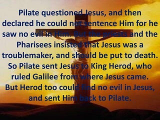 Pilate questioned Jesus, and then declared he could not sentence Him for he saw no evil in Him. But the priests and the Pharisees insisted that Jesus was a troublemaker, and should be put to death. So Pilate sent Jesus to King Herod, who ruled Galilee from where Jesus came. But Herod too could find no evil in Jesus, and sent Him back to Pilate.