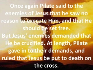 Once again Pilate said to the enemies of Jesus that he saw no reason to execute Him, and that He should be set free. But Jesus' enemies demanded that He be crucified. At length, Pilate gave in to their demands, and ruled that Jesus be put to death on the cross.
