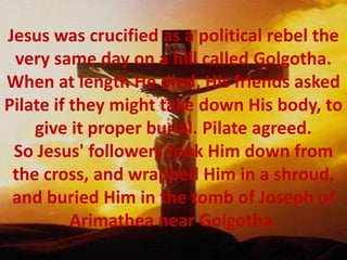 Jesus was crucified as a political rebel the very same day on a hill called Golgotha. When at length He died, His friends asked Pilate if they might take down His body, to give it proper burial. Pilate agreed. So Jesus' followers took Him down from the cross, and wrapped Him in a shroud, and buried Him in the tomb of Joseph of Arimathea near Golgotha.