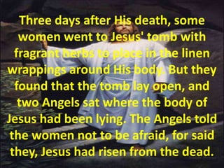 Three days after His death, some women went to Jesus' tomb with fragrant herbs to place in the linen wrappings around His body. But they found that the tomb lay open, and two Angels sat where the body of Jesus had been lying. The Angels told the women not to be afraid, for said they, Jesus had risen from the dead.