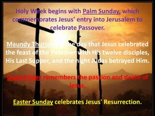 Holy Week begins with Palm Sunday, which commemorates Jesus' entry into Jerusalem to celebrate Passover. Maundy Thursday is the day that Jesus celebrated the feast of the Passover with His twelve disciples, His Last Supper, and the night Judas betrayed Him.  Good Friday remembers the passion and death of Jesus. Easter Sunday celebrates Jesus' Resurrection.