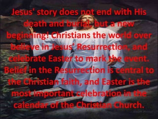 Jesus' story does not end with His death and burial, but a new beginning! Christians the world over believe in Jesus' Resurrection, and celebrate Easter to mark the event. Belief in the Resurrection is central to the Christian faith, and Easter is the most important celebration in the calendar of the Christian Church.
