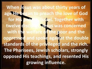 When Jesus was about thirty years of age He began to preach the love of God for His people, Israel. Together with twelve disciples, Jesus was concerned with the welfare of the poor and the oppressed and spoke against the double standards of the privileged and the rich. The Pharisees, Jewish scholars, strongly opposed His teachings, and resented His growing influence. 