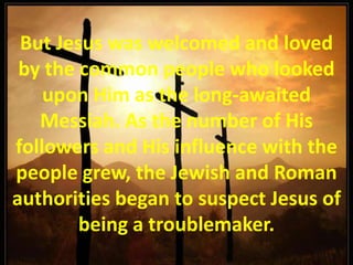 But Jesus was welcomed and loved by the common people who looked upon Him as the long-awaited Messiah. As the number of His followers and His influence with the people grew, the Jewish and Roman authorities began to suspect Jesus of being a troublemaker.