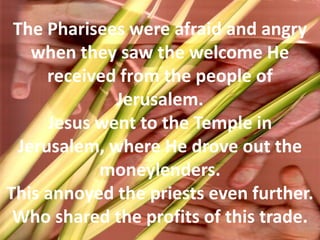 The Pharisees were afraid and angry when they saw the welcome He received from the people of Jerusalem. Jesus went to the Temple in Jerusalem, where He drove out the moneylenders. This annoyed the priests even further. Who shared the profits of this trade.