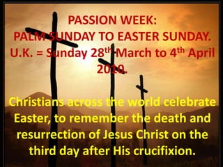PASSION WEEK:  PALM SUNDAY TO EASTER SUNDAY. U.K. = Sunday 28th March to 4th April 2010.   Christians across the world celebrate Easter, to remember the death and resurrection of Jesus Christ on the third day after His crucifixion. 