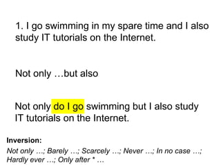 Not only do I go swimming but I also study
IT tutorials on the Internet.
1. I go swimming in my spare time and I also
study IT tutorials on the Internet.
Not only …but also
Inversion:
Not only …; Barely …; Scarcely …; Never …; In no case …;
Hardly ever …; Only after * …
 