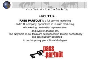 Pass Partout – Tourism Marketing
ABOUT US:
PASS PARTOUT is a full service marketing
and P.R. company, specialized in tourism marketing,
e-Marketing, destination representation
and event management.
The members of our team are experienced in tourism consultancy
and continuously educated
in contemporary promotional strategies.
 