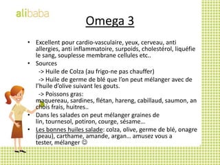 Omega 3Excellent pour cardio-vasculaire, yeux, cerveau, anti allergies, anti inflammatoire, surpoids, cholestérol, liquéfie le sang, souplesse membrane cellules etc..Sources		-> Huile de Colza (au frigo-ne pas chauffer) 		-> Huile de germe de blé que l’on peut mélanger avec de l’huile d’olive suivant les gouts. 		-> Poissons gras: maquereau, sardines, flétan, hareng, cabillaud, saumon, anchois frais, huitres..Dans les salades on peut mélanger graines de lin, tournesol, potiron, courge, sésame…Les bonnes huiles salade: colza, olive, germe de blé, onagre (peau), carthame, amande, argan… amusez vous a tester, mélanger 