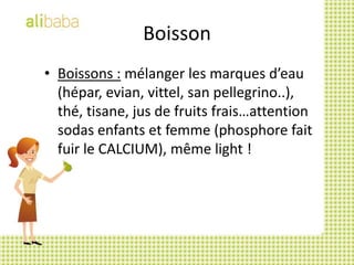 BoissonBoissons : mélanger les marques d’eau (hépar, evian, vittel, san pellegrino..), thé, tisane, jus de fruits frais…attention sodas enfants et femme (phosphore fait fuir le CALCIUM), même light !