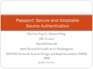 Xin Liu, Ang Li, Xiaowei Yang  (UC Irvine) David Wetherall (Intel Research Seattle & U. Washington) USENIX Network System Design and Implementation (NSDI) 2008 Speaker: Yun Liaw Passport: Secure and Adoptable Source Authentication 