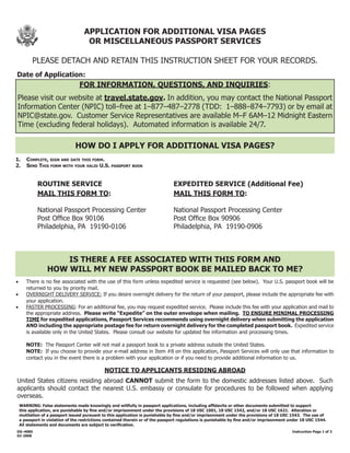 APPLICATION	FOR	ADDITIONAL	VISA	PAGES
                                      OR	MISCELLANEOUS	PASSPORT	SERVICES

          PLEASE DETACH AND RETAIN THIS INSTRUCTION SHEET FOR YOUR RECORDS.
Date	of	Application:
                                 FOR	INFORMATION,	QUESTIONS,	AND	INQUIRIES:
    Please visit our website at travel.state.gov.	In addition, you may contact the National Passport
    Information Center (NPIC) toll–free at 1–877–487–2778 (TDD: 1–888–874–7793) or by email at
    NPIC@state.gov. Customer Service Representatives are available M–F 6AM–12 Midnight Eastern
    Time (excluding federal holidays). Automated information is available 24/7.

                               HOW	DO	I	APPLY	FOR	ADDITIONAL	VISA	PAGES?
1.				Complete, sign and date this form.	 	        	
2. send this form with your valid u.s. passport book


             ROUTINE	SERVICE                                                    EXPEDITED	SERVICE	(Additional	Fee)
             MAIL	THIS	FORM	TO:                                                 MAIL	THIS	FORM	TO:

             National Passport Processing Center                                National Passport Processing Center
             Post Office Box 90106                                              Post Office Box 90906
             Philadelphia, PA 19190-0106                                        Philadelphia, PA 19190-0906



                     IS	THERE	A	FEE	ASSOCIATED	WITH	THIS	FORM	AND
                 HOW	WILL	MY	NEW	PASSPORT	BOOK	BE	MAILED	BACK	TO	ME?
•	     There is no fee associated with the use of this form unless expedited service is requested (see below). Your U.S. passport book will be
       returned to you by priority mail.
•	     OVERNIGHT DELIVERY SERVICE: If you desire overnight delivery for the return of your passport, please include the appropriate fee with
       your application.
•	     FASTER PROCESSING: For an additional fee, you may request expedited service. Please include this fee with your application and mail to
       the appropriate address. Please write “Expedite” on the outer envelope when mailing. TO	ENSURE	MINIMAL	PROCESSING	
       TIME for expedited applications, Passport Services recommends using overnight delivery when submitting the application
       AND including the appropriate postage fee for return overnight delivery for the completed passport book. Expedited service
       is available only in the United States. Please consult our website for updated fee information and processing times.

	       NOTE:	 The Passport Center will not mail a passport book to a private address outside the United States.
	     	 NOTE:		If you choose to provide your e-mail address in Item #8 on this application, Passport Services will only use that information to
        contact you in the event there is a problem with your application or if you need to provide additional information to us.

                                               NOTICE	TO	APPLICANTS	RESIDING	ABROAD
United States citizens residing abroad CANNOT submit the form to the domestic addresses listed above. Such
applicants should contact the nearest U.S. embassy or consulate for procedures to be followed when applying
overseas.
    WARNING: False statements made knowingly and willfully in passport applications, including affidavits or other documents submitted to support
    this application, are punishable by fine and/or imprisonment under the provisions of 18 USC 1001, 18 USC 1542, and/or 18 USC 1621. Alteration or
    mutilation of a passport issued pursuant to this application is punishable by fine and/or imprisonment under the provisions of 18 USC 1543. The use of
    a passport in violation of the restrictions contained therein or of the passport regulations is punishable by fine and/or imprisonment under 18 USC 1544.
    All statements and documents are subject to verification.
DS–4085	     	         	         	         	          	         	         	         	          	         	         	          																												Instruction	Page	1	of	3
02-2008
 