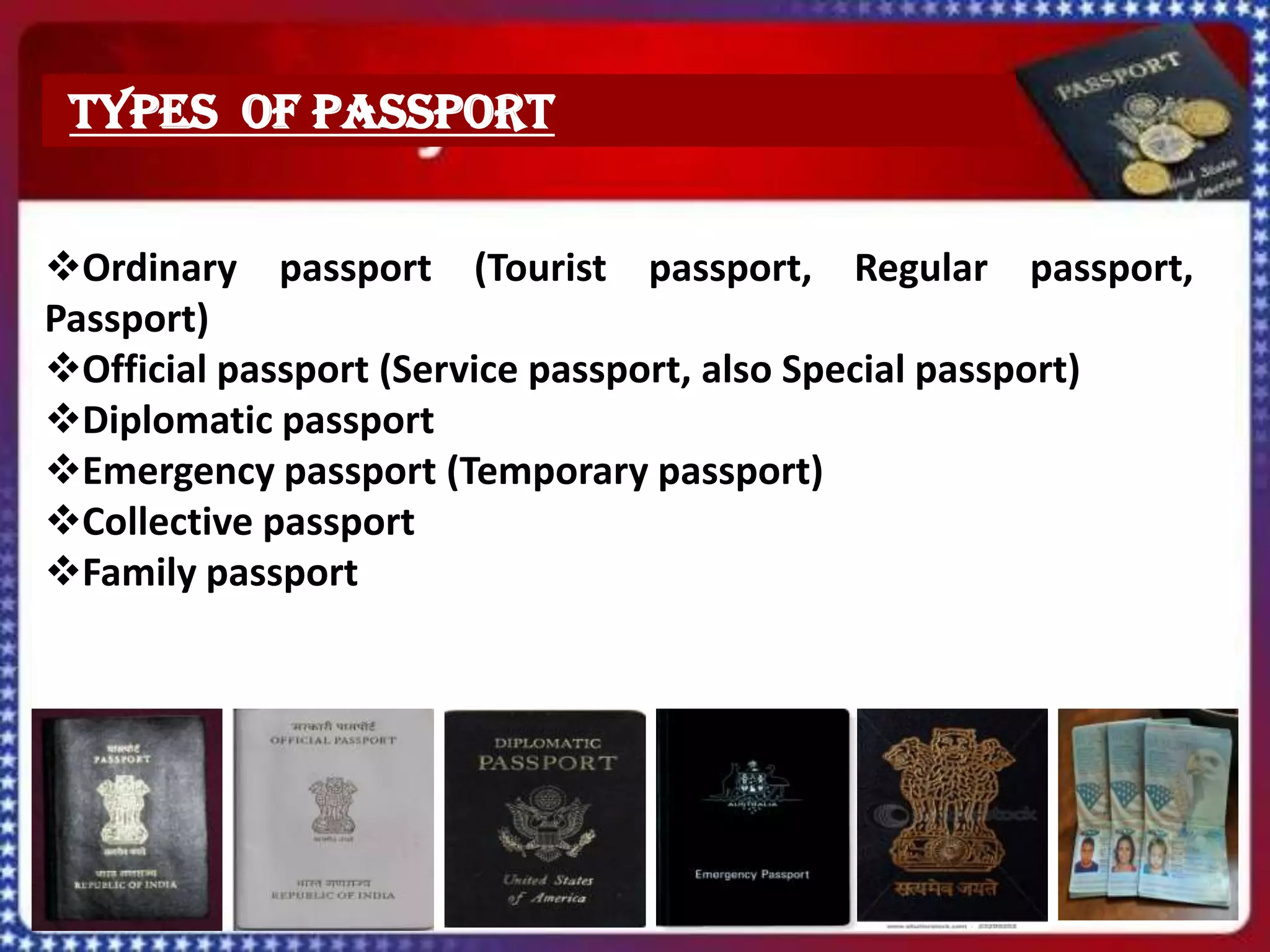 TYPES OF PASSPORT


Ordinary passport (Tourist passport, Regular passport,
Passport)
Official passport (Service passport, also Special passport)
Diplomatic passport
Emergency passport (Temporary passport)
Collective passport
Family passport
 