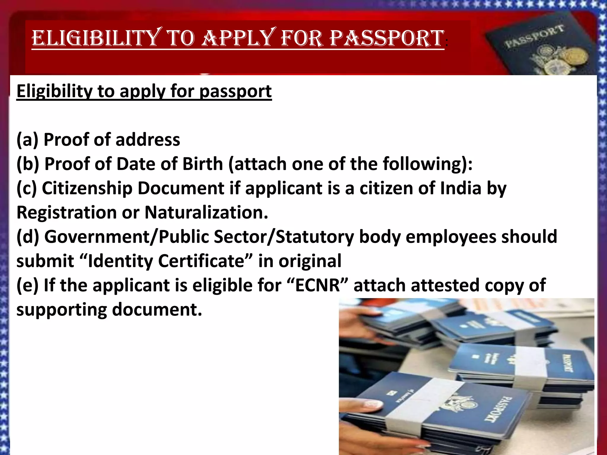Eligibility to apply for passport:

Eligibility to apply for passport

(a) Proof of address
(b) Proof of Date of Birth (attach one of the following):
(c) Citizenship Document if applicant is a citizen of India by
Registration or Naturalization.
(d) Government/Public Sector/Statutory body employees should
submit “Identity Certificate” in original
(e) If the applicant is eligible for “ECNR” attach attested copy of
supporting document.
 