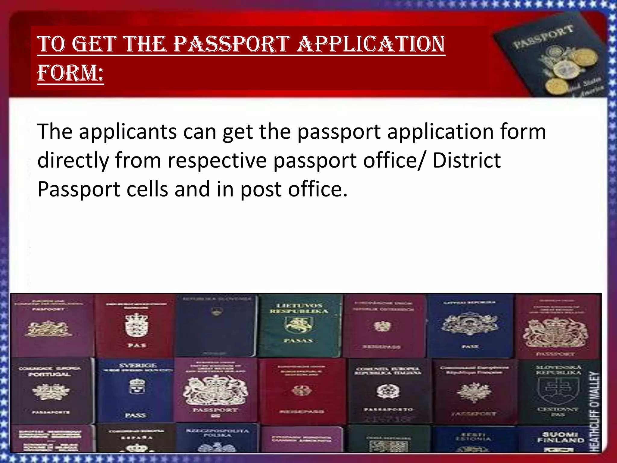 To get the passport application
form:

The applicants can get the passport application form
directly from respective passport office/ District
Passport cells and in post office.
 
