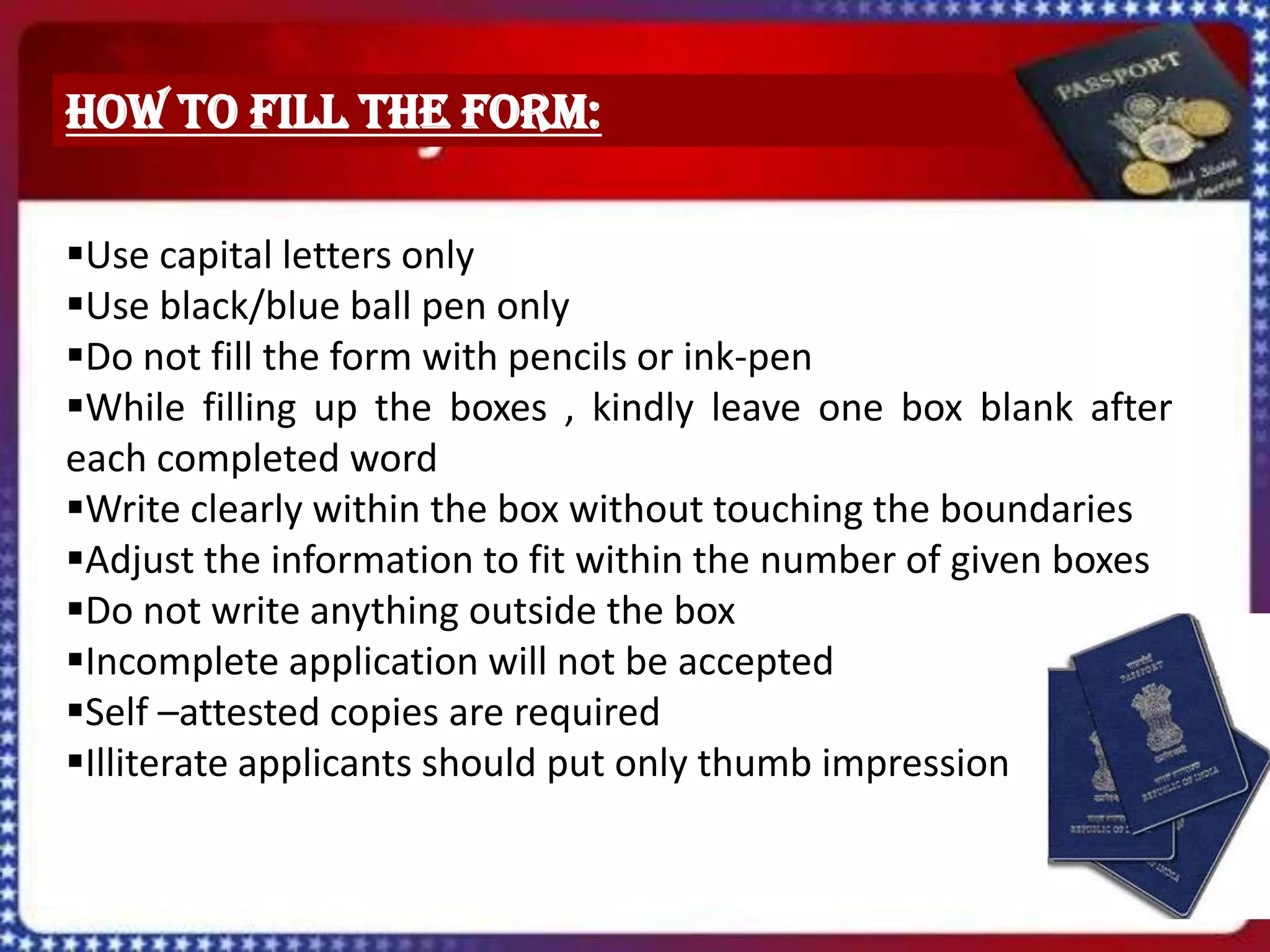 How to fill the form:

Use capital letters only
Use black/blue ball pen only
Do not fill the form with pencils or ink-pen
While filling up the boxes , kindly leave one box blank after
each completed word
Write clearly within the box without touching the boundaries
Adjust the information to fit within the number of given boxes
Do not write anything outside the box
Incomplete application will not be accepted
Self –attested copies are required
Illiterate applicants should put only thumb impression
 