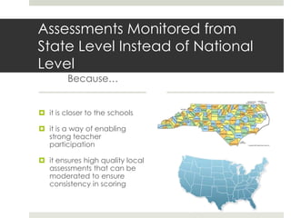 Assessments Monitored from
State Level Instead of National
Level
        Because…


 it is closer to the schools

 it is a way of enabling
  strong teacher
  participation

 it ensures high quality local
  assessments that can be
  moderated to ensure
  consistency in scoring
 