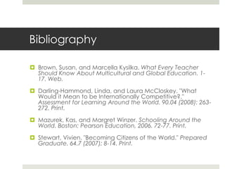 Bibliography

 Brown, Susan, and Marcella Kysilka. What Every Teacher
  Should Know About Multicultural and Global Education. 1-
  17. Web.

 Darling-Hammond, Linda, and Laura McCloskey. "What
  Would it Mean to be Internationally Competitive?."
  Assessment for Learning Around the World. 90.04 (2008): 263-
  272. Print.

 Mazurek, Kas, and Margret Winzer. Schooling Around the
  World. Boston: Pearson Education, 2006. 72-77. Print.

 Stewart, Vivien. "Becoming Citizens of the World." Prepared
  Graduate. 64.7 (2007): 8-14. Print.
 